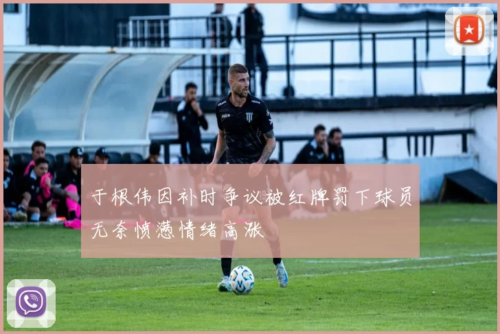于根伟因补时争议被红牌罚下球员无奈愤懑情绪高涨