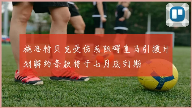 施洛特贝克受伤或阻碍皇马引援计划解约条款将于七月底到期
