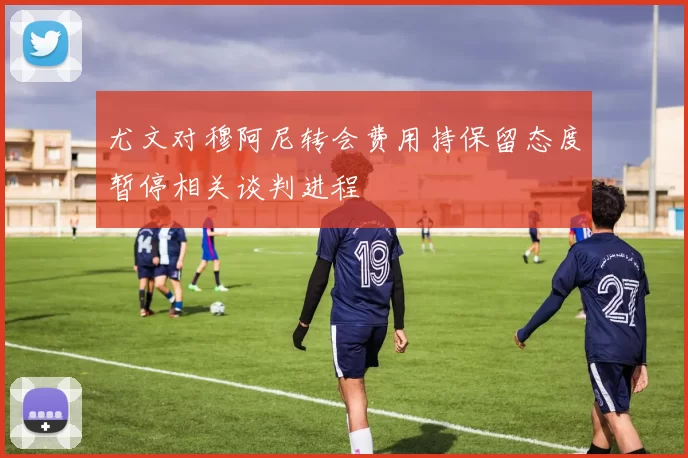 尤文对穆阿尼转会费用持保留态度暂停相关谈判进程