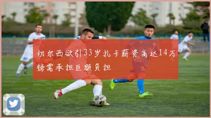 切尔西欲引33岁扎卡薪资高达14万镑需承担巨额负担
