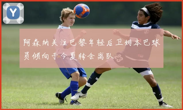 阿森纳关注巴黎年轻后卫姆本巴球员倾向于今夏转会离队