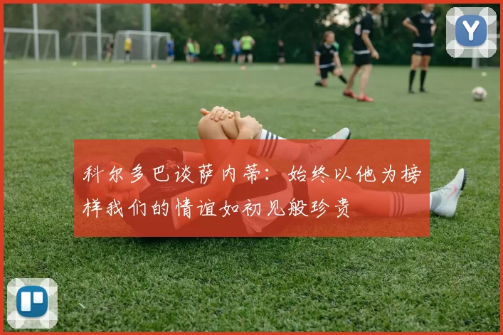科尔多巴谈萨内蒂：始终以他为榜样我们的情谊如初见般珍贵
