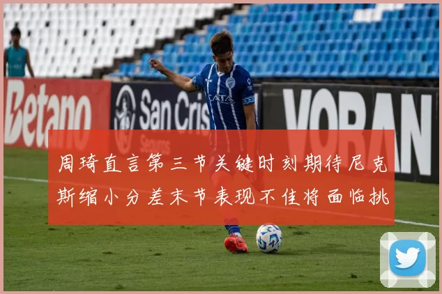 周琦直言第三节关键时刻期待尼克斯缩小分差末节表现不佳将面临挑战