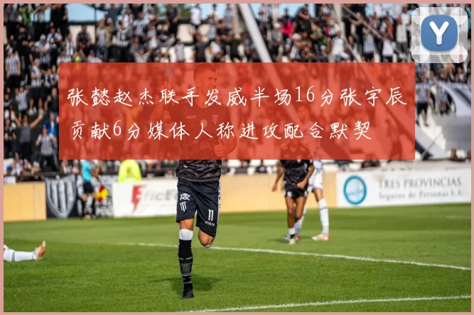 张懿赵杰联手发威半场16分张宇辰贡献6分媒体人称进攻配合默契
