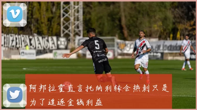 阿邦拉霍直言托纳利转会热刺只是为了追逐金钱利益