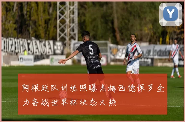 阿根廷队训练照曝光梅西德保罗全力备战世界杯状态火热