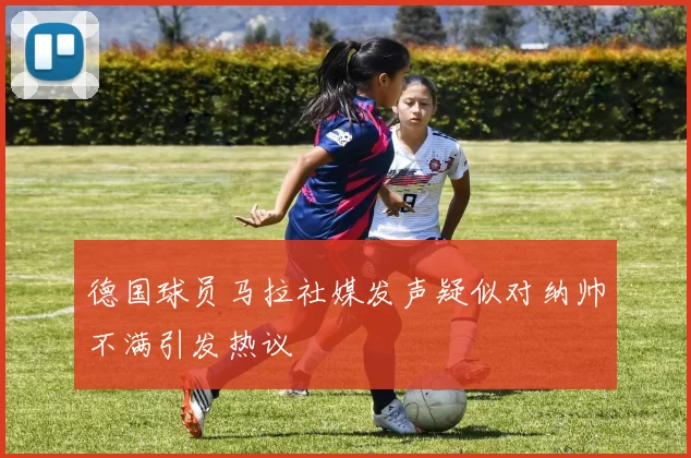 德国球员马拉社媒发声疑似对纳帅不满引发热议