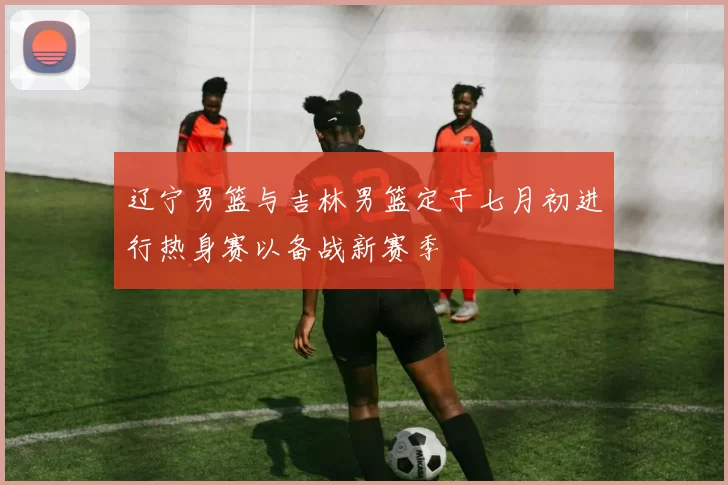 辽宁男篮与吉林男篮定于七月初进行热身赛以备战新赛季