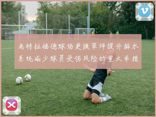老特拉福德球场更换草坪提升排水系统减少球员受伤风险的重大举措